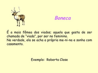 Boneca É a mais fêmea dos viados; aquela que gosta de ser chamada de “viada”, por ser no feminino. Na verdade, ela se acha a própria me-ni-na e sonha com casamento. Exemplo:  Roberta Close 