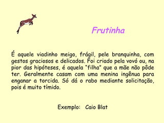 Frutinha É aquele viadinho meigo, frágil, pele branquinha, com gestos graciosos e delicados. Foi criado pela vovó ou, na pior das hipóteses, é aquela “filha” que a mãe não pôde ter. Geralmente casam com uma menina ingênua para enganar a torcida. Só dá o rabo mediante solicitação, pois é muito tímido. Exemplo:  Caio Blat 