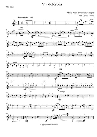 & b 4
4 ˙n ˙b
Sorrowfully q = 65
P
w# ˙ ˙n w w ‰
œ œ œ œ œ œœ
f
& b
7
œ œ œ# œ œ œœ .œ> œ> œ œ> ˙
F
.œ> œ> œ œ> œ œ œ
f f
œ
œ œ œ
J
œ œ œœ
Solo
& b
11
œ œœ œ œ .œ œœ œ
œ œ œ œ œ œ œ .˙ ‰ J
œ œ œœ œ œ œ
‰ J
œ œ œœ œ œ œ œ œ# œ
& b ..
16
˙ Ó .œ> œ> œ œ> ˙
F
œ. ‰ œ. ‰ j
œ.
‰ œ .œ
>p
œ.
‰ œ.
‰ œ
>
œ .œ
>
œ. ‰ œ. ‰ j
œ.
‰ œ .œ
>
& b
21
œ. ‰ œ. ‰ œ
>
œ
>
˙ ˙ ˙ ˙ ˙ ˙
>
˙ œ œ#
P
˙ ˙ ˙ ˙
& b
28
˙ ˙ ˙ œ œ# ˙ ˙ .˙ ‰ œœ
F
œ
œ œ œ
J
œ œ œœ ˙ ‰ œ œ# œ
& b ..
34
1.
˙ ˙ .œ> œ> œ œ> ˙
F
2.
.˙ Œ œ# . ‰ œ. ‰
J
œ. ‰ œ .œ>
F
œ.
‰ œ.
‰ J
œ.
‰ œ .œ>
& b n
#
42 44
39
œ. ‰ œ.
‰ J
œ.
‰ œ .œ>
œ œ ˙
rit.
œ#>
œ
> ˙ œ œ#
P
a tempo
˙ ˙ ˙ ˙
&
#45
˙ ˙ ˙ œ œ# ˙ ˙ .˙ ‰ œœ
F
œ
œ œ œ
J
œ œ œœ ˙ ‰ œ œ# œ w
&
#
4
3
52
˙
>
˙
>p
˙# œ
F
.˙# .œ J
œ œb œn œ
f
˙n œU
.˙
>p
.˙
j
œ
^
‰ Œ Œ
ƒ
Via dolorosa
Music: Niles Borop/Billy Sprague
Copyright©Deivid Santos
Alto Sax 1
Arr: Deivid Santos
 