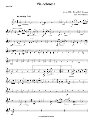 & b 4
4
˙ ˙
Sorrowfully q = 65
P
w ˙ ˙# w ˙ ˙# ‰ œ œ
œ œ œ œœ
f
& b
7
œ
œ œ œ# œ œœ .œ
>
œ
>
œ œ> ˙
F
.œ
>
œ
>
œ œ
>
˙
f
˙ ˙
p w ˙ ˙
& b ..
13
Œ œ œ œ
F
˙ œ œ œ
3
p
˙ ˙ ˙ ˙ .œ
>
œ
>
œ œ
>
˙
F
œ.
‰ œ.
‰ j
œ.
‰ œ .œ
>p
& b
19
œ.
‰ œ.
‰
œ
>
œ .œ
>
œ.
‰ œ.
‰ j
œ.
‰ œ .œ
>
œ.
‰ œ.
‰ œ
>
œ
>
˙ ˙ ˙ ˙ ˙ ˙#
>
& b
25
˙ ˙
P
˙ ˙ ˙ ˙ ˙ ˙ ˙ ˙ ˙ ˙ .˙ Œ
& b ..
32
˙ ˙
p
˙ ˙
1.
˙ ˙ .œ
>
œ
>
œ œ
>
˙
F
2.
.˙ Œ œ. ‰ œ. ‰
j
œ. ‰ œ .œ
>F
& b n#
42 44
38
œ. ‰ œ. ‰
J
œ. ‰ œ .œ
> œ. ‰ œ. ‰
J
œ# . ‰ œ .œ>
œ œ ˙
rit.
œ
>
œ#
>
˙ ˙
P
a tempo
˙ ˙
&
#44
˙ ˙ ˙ ˙ ˙ ˙ ˙ ˙ .˙ Œ ˙ ˙
p
˙ ˙
&
#
4
3
51
w
˙
>
˙
>
p
˙ œ
F
.˙ .œn
j
œ œ œ œb
f
˙ œ
U
.˙n
>p
.˙
&
#59
j
œn
^
‰ Œ Œ
ƒ
Via dolorosa
Music: Niles Borop/Billy Sprague
Copyright©Deivid Santos
Alto Sax 2
Arr: Deivid Santos
 