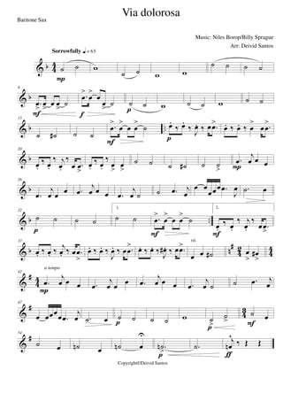 & b 4
4
˙ ˙
Sorrowfully q = 65
P
w
˙ ˙ w w
˙ ˙ ˙ ˙
& b
8
.œ
>
œ
>
œ œ
>
˙
F
.œ
>
œ
>
œ
œ
>
˙
f
˙ ˙
p w ˙ ˙ w ˙ ˙
& b ..
15
˙ ˙# ˙ ˙
.œ
>
œ
>
œ œ
>
˙
F
œ.
‰ œ.
‰ J
œ. ‰ œ .œ>
p
œ. ‰ œ. ‰ œ
>
œ .œ
>
& b
20
œ.
‰ œ.
‰ j
œ.
‰
œ .œ
>
œ.
‰ œ.
‰
œ
>
œ
>
˙ ˙ ˙ ˙# ˙ ˙
>
.œ
j
œ œ œP
& b
26
.œ
j
œ œ œ .œ
j
œ œ œ .œ
j
œ ˙ ˙ .œ j
œ
œ œ
œœœ .œ
J
œ .˙ œ
& b ..
32
˙ ˙
p
˙ ˙
1.
˙ ˙ .œ
>
œ
>
œ œ
>
˙
F
2.
œ.
‰ œ.
‰ j
œ.
‰
œ .œ
>F
& b n#
42 44
37
œ. ‰ œ. ‰ j
œ. ‰ œ .œ
>
œ. ‰ œ. ‰
J
œ. ‰ œ .œ
> œ. ‰ œ. ‰
J
œ# . ‰ œ .œ>
œ œ ˙#
rit.
œ
>
œ#
>
&
#
44
42
.œ
j
œ œ œ
P
a tempo
.œ
j
œ œ œ .œ
j
œ œ œ .œ
j
œ ˙ ˙ .œ j
œ
&
#
4
3
47
œ œœœ
œ .œ
j
œ .˙ œ ˙ ˙
p ˙ ˙ w ˙
>
˙
>
p
˙ œ
F
&
#54
˙ œ ˙n œ ˙n œ
U
.˙n
>p
.˙
j
œn
^
‰ Œ Œ
ƒ
Via dolorosa
Music: Niles Borop/Billy Sprague
Copyright©Deivid Santos
Baritone Sax
Arr: Deivid Santos
 
