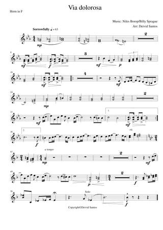 & bbb 4
4 ˙˙n ˙˙b
Sorrowfully q = 65
P
wwn ˙˙ ˙˙nn ww w˙ ˙n
2
& bbb
8
..œœ
>
œœ
>
œœ œœ
>
˙˙
F
..œœ
>
œœ
>
œœ œœ
>
˙˙
f
3
Œ œ œ œ
F
˙˙ œœ œœ œœ
3
p
˙˙ ˙˙n
& bbb ..
16
˙˙ ˙˙ ..œœ
>
œœ
>
œœ œœ
>
˙˙
F
4
Ó Œ ‰ j
œ
F
œ œ œ œ œ œ œ œn œ
& bb
b
24
˙
˙˙n
>
˙ œ œn˙ ˙
P
˙˙ ˙˙ ˙˙ ˙˙ ˙˙ ˙˙
2
& bb
b ..
31
Ó Œ ‰ œœ
F
œ
œ œ œ
J
œ œ œœ ˙ ‰ œ œn œ
1.
˙ ˙ ..œœ
>
œœ
>
œœ œœ
>
˙˙
F
& bb
b
n
nb 42
36
2.
.˙ ‰
J
œ
f
œn œ œœ .œ œœ œ œ œœ .œ œœ œ œ œœ .œ œœ œœ
œœ ˙˙n
rit.
& b 4
2
4
4
41
œœn
>
œœ#
>
˙˙ Ó
a tempo
P
∑ ∑ ∑
2
Ó Œ ‰ œœ
F
& b 4
3
49
œ
œ œ œ
J
œ œ œœ ˙ ‰ œ œ# œ w ˙˙
>
˙˙n
>p
2
Œ.
j
œœ
œœb œœb œœ
f
& b
56
œœb
œ œb œb œ œ
U
Œ. j
œ œb
Solo
.˙
J
œ
^
‰ Œ Œ
f
Via dolorosa
Music: Niles Borop/Billy Sprague
Copyright©Deivid Santos
Horn in F
Arr: Deivid Santos
 