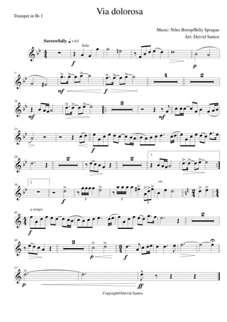 & bb
4
4 ∑
Sorrowfully q = 65
Œ œ œ
œSolo
f
˙ ˙n ‰ œ œ œ œ œ w ˙ ˙
p
& bb
7
˙ ˙#
.œ> œ> œ œ> ˙
F
.œ> œ> œ œ> ˙
f
4 2
& bb ..
16
Œ œ œœ˙
F
.œ> œ> œ œ> ˙ 3
Ó Œ ‰ j
œ
F
œ œ œ œ œ œ œ œ œ
& bb
23
˙ Ó Ó Œ œ œ œ
œ œ œ œ œ œ œœ
f
œ œ œ œ .œ œœ œ
œ œ œ œ œ .œ œ
& bb ..
28
.˙ Œ
2
‰ œ œ œ œ Œ
2 1.
Œ œ œœ˙ .œ> œ> œ œ> ˙
& bb nn
42 44
36
2.
∑ Ó ˙>
f
‰
œœœœ ˙>
3
‰
œ œ œ œ œ#>
œ
>œ>œ>
3
3
œ œ ˙
rit.
œ> œ>
& 4
4
42
œ
œ œ œ œ œ œ œœ
f
a tempo
œ œ œ œ .œ œœ œ
œ œ œ œ œ .œ œ .˙ Œ
2
& 4
3
48
‰ œ œ œ œ Œ
3
˙> ˙>
p
.œ j
œ œ œœ
f
œ .œ
J
œ .˙ ˙ œU
&
57
.˙>
p
.˙
J
œ^
‰ Œ Œ
ƒ
Via dolorosa
Music: Niles Borop/Billy Sprague
Copyright©Deivid Santos
Trumpet in Bb 1
Arr: Deivid Santos
 