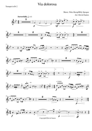 & bb
4
4
5
Sorrowfully q = 65
˙ ˙
p
˙ ˙
.œ> œ> œ œ> ˙
F
.œ> œ> œ œ> ˙
f
& bb ..
10 4 2
Œ œ œœ˙
F
.œ
>
œ
>
œ œ
>
˙
3
& bb
21
Ó Œ ‰ j
œ
F
œ œ œ œ œ œ œ œ œ ˙ Ó Ó Œ œ œn œ
œ œ œ œ œ œ œ œ#
f
& bb
26
œ œ œ œ .œn œœ œ
œ œ œ œ- œ-
.œ œ ˙ œn Œ
2
‰ œ œ œ œ Œ
& bb ..
32 2 1.
Œ œ œœ˙ .œ
>
œ
>
œ œ
>
˙
2.
∑ Ó ˙
>
f
‰ œœœœ ˙
>
3
& bb nn
42 44
39
‰ œœœœ œ>
œ#
>
œ
>
œ
>3
3
œ œ ˙n
rit.
œ
>
œ#> œ
œ œ œ œ œ œ œ œ#
f
a tempo
œ œ œ œ .œ# œœ
& 43
44
œ
œ œ œ œ- œ- .œ œ ˙ œ# Œ
2
‰ œ œ œ œ Œ
3
˙
>
˙
>
p
& 43
53
.œ j
œ# œ œœ
f
œ .œ J
œ ˙ œ ˙ œU
.˙b
>
p
.˙
J
œb
^
‰ Œ Œ
ƒ
Via dolorosa
Music: Niles Borop/Billy Sprague
Copyright©Deivid Santos
Trumpet in Bb 2
Arr: Deivid Santos
 