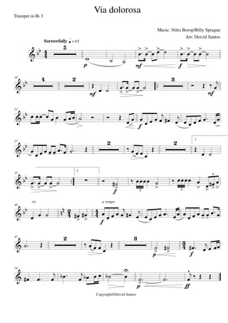 & bb
4
4
5
Sorrowfully q = 65
w
p
˙ ˙
.œ
>
œ
>
œ œ> ˙
F
.œ
>
œ
>
œ œ
>
˙
f
& bb ..
10 4 2
Œ
œ ˙
F
.œ
>
œ
>
œ œ
>
˙
3
Ó Œ ‰ j
œ
F
& bb
22
œ œ œ œ œ œ œ œ œ ˙ Ó Ó Œ
œ œ œ
œ œ œ j
œ œ# j
œ
f
œ œ œ œ .œ œœ
& bb
27
œ
œ œ œ œ- œ- .œ œ .˙ Œ
2
‰ œ œ œ œ
Œ
2 1.
Œ
œ ˙
& bb ..
35
.œ
>
œ
>
œ œ
>
˙
2.
∑ Ó ˙#
>
f
‰ œœœœ ˙
>3
‰ œœœœ œ
> œ
>
œ#
>
œ
>3
3
& bb nn
42 44
40
œ œ ˙
rit.
œ#
>
œ#
>
œ œ œ œ
j
œ œ# j
œ
f
a tempo
œ œ œ œ .œ œœ œ œ œ œ œ- œ-
.œ œ
& 43
45
.˙ Œ
2
‰ œ œ œ œ
Œ
3
˙
>
˙#
>p
.œ# j
œ œ œœ
f
&
54
œ# .œ
j
œ .œb j
œ œb œ œ ˙b œ
U
.˙
>p
.˙
j
œ
^
‰ Œ Œ
ƒ
Via dolorosa
Music: Niles Borop/Billy Sprague
Copyright©Deivid Santos
Trumpet in Bb 3
Arr: Deivid Santos
 