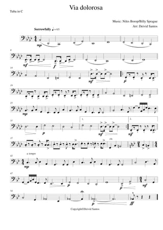 ?
bb
bb 4
4
˙
˙
Sorrowfully q = 65
P w ˙ ˙ w w ˙ ˙ ˙ ˙
? bbbb
8
.œ
>
œ
>
œ œ
>
˙
F
.œ
>
œ
>
œ œ
>
˙
f
˙ ˙ w ˙ ˙ w
? bb
bb ..
14
˙ ˙ ˙ ˙n ˙ ˙
.œ
>
œ
>
œ œ
>
˙
F
œ.
‰ œ.
‰ j
œ.
‰
œ .œ
>p
?
bbbb
19
œ.
‰ œ.
‰
œ
>
œ .œ
>
œ.
‰ œ.
‰ j
œ.
‰
œ .œ
>
œ.
‰ œ.
‰
œ
>
œ
>
˙ ˙ ˙ ˙n ˙ ˙
>
? bb
bb
25
.œ
j
œ œ œ
P .œ
j
œ œ œ .œ
j
œ œ œ .œ
j
œ ˙ ˙ .œ j
œ
œ œ
œœœ .œ
J
œ
?
bbbb ..
31
.˙ œ ˙ ˙
p
˙ ˙
1.
˙ ˙ .œ
>
œ
>
œ œ
>
˙
F
2.
œ.
‰ œ.
‰ j
œ.
‰
œ .œ
>F
? bbbb nnbb 42 44
37
œ. ‰ œ. ‰ j
œ. ‰ œ .œ
>
œ. ‰ œ. ‰
J
œ. ‰ œ .œ
> œ. ‰ œ. ‰
J
œn . ‰ œ .œ>
œ œ ˙n
rit.
œ
>
œn
>
? bb 44
42
.œ
j
œ œ œ
P
a tempo
.œ
j
œ œ œ .œ
j
œ œ œ .œ
j
œ ˙ ˙ .œ j
œ
?
bb 4
3
47
œ œœœ
œ .œ
j
œ .˙ œ ˙ ˙
p ˙ ˙ w ˙
>
˙
>
p
˙ œ
F
?
bb
54
˙ œ ˙b œ ˙b œ
U
.˙b
>p
.˙
j
œb
^
‰ Œ Œ
ƒ
Via dolorosa
Music: Niles Borop/Billy Sprague
Copyright©Deivid Santos
Tuba in C
Arr: Deivid Santos
 