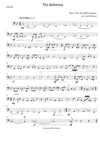 ?
bb 4
4 ˙
˙
Sorrowfully q = 65
P w ˙ ˙ w w ˙ ˙ ˙ ˙
? bb
8
.œ
>
œ
>
œ œ
>
˙
F
.œ
>
œ
>
œ œ
>
˙
f
˙ ˙ w ˙ ˙ w
? bb ..
14
˙ ˙ ˙ ˙# ˙ ˙
.œ> œ> œ œ> ˙
F
œ.
‰ œ.
‰ j
œ.
‰
œ .œ
>p
œ.
‰ œ.
‰
œ
>
œ .œ
>
?
bb
20
œ.
‰ œ.
‰ j
œ.
‰
œ .œ
>
œ.
‰ œ.
‰ œ
>
œ
>
˙ ˙ ˙ ˙# ˙ ˙
>
.œ
j
œ œ œ
P
? bb
26
.œ
j
œ œ
œ .œ
j
œ œ œ .œ
j
œ ˙ ˙ .œ j
œ
œ œ
œœœ .œ
J
œ .˙ œ
?
bb ..
32
˙ ˙
p
˙ ˙
1.
˙ ˙ .œ> œ> œ œ> ˙
F
2.
œ.
‰ œ.
‰ j
œ.
‰ œ .œ
>F
? bb 42 nn 44
37
œ. ‰ œ. ‰
J
œ. ‰ œ .œ
> œ. ‰ œ. ‰
J
œ. ‰ œ .œ> œ.
‰ œ.
‰ J
œ#.
‰ œ .œ>
œ œ ˙n
rit.
œ
>
œn
>
? 44
42
.œ
J
œ œ œ
P
a tempo
.œ
j
œ œ
œ .œ
J
œ œ œ .œ
j
œ ˙ ˙ .œ j
œ œ œœœ
œ .œ
j
œ
?
4
3
48
.˙ œ ˙ ˙
p ˙ ˙ w ˙
>
˙
>
p
˙ œ
F
˙ œ ˙b œ
?
56
˙b œ
U
.˙b
>p
.˙
j
œb
^
‰ Œ Œ
ƒ
Via dolorosa
Music: Niles Borop/Billy Sprague
Copyright©Deivid Santos
Tuba Bb
Arr: Deivid Santos
 