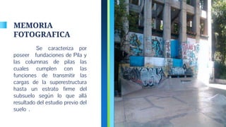 MEMORIA
FOTOGRAFICA
Se caracteriza por
poseer fundaciones de Pila y
las columnas de pilas las
cuales cumplen con las
funciones de transmitir las
cargas de la superestructura
hasta un estrato firme del
subsuelo según lo que allá
resultado del estudio previo del
suelo .
4
 
