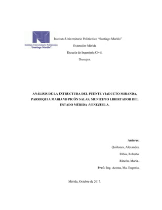 Instituto Universitario Politécnico “Santiago Mariño”
Extensión-Mérida
Escuela de Ingeniería Civil.
Drenajes.
ANÁLISIS DE LA ESTRUCTURA DEL PUENTE VIADUCTO MIRANDA,
PARROQUIA MARIANO PICÓN SALAS, MUNICIPIO LIBERTADOR DEL
ESTADO MÉRIDA -VENEZUELA.
Autores:
Quiñones, Alexandra.
Ribas, Roberto.
Rincón, María..
Prof.: Ing. Acosta, Ma. Eugenia.
Mérida, Octubre de 2017.
 