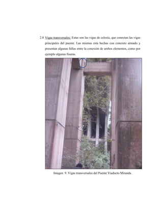 2.8 Vigas transversales: Estas son las vigas de celosía, que conectan las vigas
principales del puente. Las mismas esta hechas con concreto armado y
presentan algunas fallas entre la conexión de ambos elementos, como por
ejemplo algunas fisuras.
Imagen 9. Vigas transversales del Puente Viaducto Miranda.
 