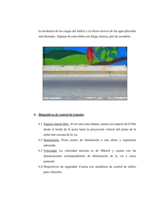 la incidencia de las cargas del tráfico y el efecto erosivo de las agua pluviales
mal drenadas. Algunas de estas fallas son fatiga, huecos, piel de cocodrilo.
6. Dispositivos de control de tránsito:
6.1 Espacio lateral libre: Al ser una zona urbana, cuenta con espacio de 0,30m
desde el borde de la acera hasta la proyección vertical del punto de la
señal más cercana de la vía.
6.2 Iluminación: Posee postes de iluminación a una altura y separación
adecuada.
6.3 Velocidad: La velocidad máxima es de 80km/h y cuenta con las
demarcaciones correspondientes de delimitación de la vía y cruce
peatonal.
6.4 Dispositivos de seguridad: Cuenta con semáforos de control de tráfico
para vehículos.
 