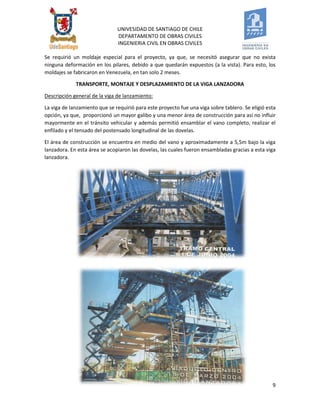UNIVESIDAD DE SANTIAGO DE CHILE 
DEPARTAMENTO DE OBRAS CIVILES 
INGENIERIA CIVIL EN OBRAS CIVILES 
9 
Se requirió un moldaje especial para el proyecto, ya que, se necesitó asegurar que no exista ninguna deformación en los pilares, debido a que quedarán expuestos (a la vista). Para esto, los moldajes se fabricaron en Venezuela, en tan solo 2 meses. 
TRANSPORTE, MONTAJE Y DESPLAZAMIENTO DE LA VIGA LANZADORA 
Descripción general de la viga de lanzamiento: 
La viga de lanzamiento que se requirió para este proyecto fue una viga sobre tablero. Se eligió esta opción, ya que, proporcionó un mayor galibo y una menor área de construcción para así no influir mayormente en el tránsito vehicular y además permitió ensamblar el vano completo, realizar el enfilado y el tensado del postensado longitudinal de las dovelas. 
El área de construcción se encuentra en medio del vano y aproximadamente a 5,5m bajo la viga lanzadora. En esta área se acopiaron las dovelas, las cuales fueron ensambladas gracias a esta viga lanzadora. 
 