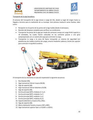 UNIVESIDAD DE SANTIAGO DE CHILE 
DEPARTAMENTO DE OBRAS CIVILES 
INGENIERIA CIVIL EN OBRAS CIVILES 
10 
Transporte de la viga lanzadora: 
El proceso del transporte de la viga estuvo a cargo de VSL, desde su lugar de origen hasta su llegada a terreno para la realización de su montaje. Este proceso involucró varias facetas, tales como: 
 Recepción en el puerto de las partes de la viga traídas desde el extranjero. 
 Revisión del despiece completo para verificar sus condiciones. 
 Transportar las piezas de la viga por medio de camiones rampa con carga límite superior a 10 toneladas, las cuales fueron colocadas en los camiones gracias a una grúa autopropulsada con un sistema de izaje para controlar la carga. 
 Transportar la carga a la zona de faena incluyendo un sistema de seguridad con plataformas de madera (control de carga), amarre mediante cadenas y tecles de sujeción para controlar el equilibrio estático. 
El transporte de los elementos se ejecutó respetando la siguiente secuencia: 
1. Pier Bracket (PB). 
2. Viga transversal inferior trasera (RLCB). 
3. Viga de soporte (SB). 
4. Viga transversal inferior delantera (FLCB). 
5. Viga de soporte (SB). 
6. Cercha principal (MT), módulos 4, 5 y 6. 
7. Cercha principal (MT), módulos 3 y 7. 
8. Cercha principal (MT), módulos 1 y 2. 
9. Cercha principal (MT), módulos 8 y 9. 
10. Soporte delantero y trasero (FSL y RSL). 
11. Viga de soporte (SB). 
12. Marco deslizante frontal y trasero (FRF y RRF). 
13. Viga transversal superior tipo I y II (UCB I u UCB II).  