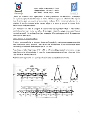 UNIVESIDAD DE SANTIAGO DE CHILE 
DEPARTAMENTO DE OBRAS CIVILES 
INGENIERIA CIVIL EN OBRAS CIVILES 
12 
Una vez que el camión rampa llega a la zona de montaje en terreno con la estructura, se descarga con la grúa autopropulsada utilizándose el mismo sistema de izaje usado anteriormente, dejando libre al camión para ser devuelto a la maestranza en busca de los elementos faltantes. Con la totalidad de los elementos de la viga transportadora en la faena, se procede al montaje de las piezas metálicas de la estructura. 
Cabe mencionar que antes de la llegada de los elementos a su lugar de montaje, se debe verificar los niveles del terreno y nivelar con relleno de arena para instalar los apoyos temporales (vigas de hormigón armado). Esta verificación se hace para evitar deformaciones durante la descarga sobre los apoyos de la estructura. 
Izaje y montaje de la viga lanzadora: 
El primer paso es delimitar el sector en donde se efectuarán las maniobras con carga suspendida para impedir el acceso a personas. Luego se procede al ensamblaje de los elementos de la viga lanzadora que componen la Cercha principal (MT1 y MT2). 
Para el izaje de la Cercha principal (MT1 y MT2) se definieron 26 puntos de levantamiento por viga para el control de deformaciones. En cada viga los puntos se ubican en el nivel inferior del riel en cada una de las cuerdas inferiores. 
A continuación se presenta una figura que muestra estos puntos de levantamiento. 
 
