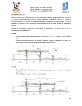UNIVESIDAD DE SANTIAGO DE CHILE 
DEPARTAMENTO DE OBRAS CIVILES 
INGENIERIA CIVIL EN OBRAS CIVILES 
14 
Lanzamiento de la viga: 
Una vez que el tramo de las dovelas queda instalado correctamente, la viga lanzadora se traslada a la siguiente columna a trabajar mediante bombas hidráulicas que mueven la estructura superior y mediante rieles que se colocan en el tramo recién montado para trasladar los soportes fijos de la viga de una columna a la otra, quedando preparada para iniciar un nuevo proceso de montaje de dovelas. 
La viga se auto desplaza sobre un vano máximo de 35 metros y las etapas típicas de los lanzamientos son las siguientes: 
Etapa 1: 
 Una vez terminado el montaje del vano N, se desplaza UCB I y II sobre RLCB a la columna N-1. 
 Se enganchan los conectores de cadena a FRF en la columna N y luego se desplaza MT hasta que el centro de MT se encuentre encima de la columna N. 
Etapa 2: 
 Activar FSL sobre SB de la columna N+1 y gatear para llevar a su nivel el voladizo delantero. 
 Activar RSL sobre el vano anterior ya completado. 
 