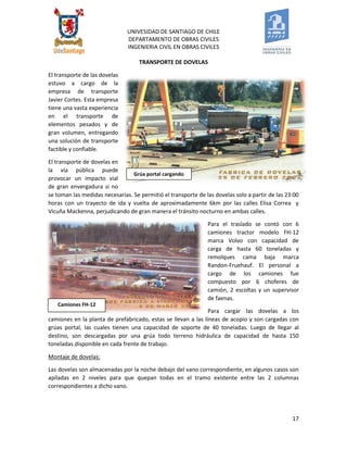 UNIVESIDAD DE SANTIAGO DE CHILE 
DEPARTAMENTO DE OBRAS CIVILES 
INGENIERIA CIVIL EN OBRAS CIVILES 
17 
TRANSPORTE DE DOVELAS 
El transporte de las dovelas estuvo a cargo de la empresa de transporte Javier Cortes. Esta empresa tiene una vasta experiencia en el transporte de elementos pesados y de gran volumen, entregando una solución de transporte factible y confiable. 
El transporte de dovelas en la vía pública puede provocar un impacto vial de gran envergadura si no se toman las medidas necesarias. Se permitió el transporte de las dovelas solo a partir de las 23:00 horas con un trayecto de ida y vuelta de aproximadamente 6km por las calles Elisa Correa y Vicuña Mackenna, perjudicando de gran manera el tránsito nocturno en ambas calles. 
Para el traslado se contó con 6 camiones tractor modelo FH-12 marca Volvo con capacidad de carga de hasta 60 toneladas y remolques cama baja marca Randon-Fruehauf. El personal a cargo de los camiones fue compuesto por 6 choferes de camión, 2 escoltas y un supervisor de faenas. 
Para cargar las dovelas a los camiones en la planta de prefabricado, estas se llevan a las líneas de acopio y son cargadas con grúas portal, las cuales tienen una capacidad de soporte de 40 toneladas. Luego de llegar al destino, son descargadas por una grúa todo terreno hidráulica de capacidad de hasta 150 toneladas disponible en cada frente de trabajo. 
Montaje de dovelas: 
Las dovelas son almacenadas por la noche debajo del vano correspondiente, en algunos casos son apiladas en 2 niveles para que quepan todas en el tramo existente entre las 2 columnas correspondientes a dicho vano. 
Grúa portal cargando dovelas. 
Camiones FH-12 remolcando  