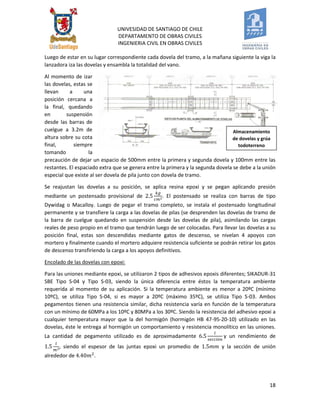 UNIVESIDAD DE SANTIAGO DE CHILE 
DEPARTAMENTO DE OBRAS CIVILES 
INGENIERIA CIVIL EN OBRAS CIVILES 
18 
Luego de estar en su lugar correspondiente cada dovela del tramo, a la mañana siguiente la viga la lanzadora iza las dovelas y ensambla la totalidad del vano. 
Al momento de izar las dovelas, estas se llevan a una posición cercana a la final, quedando en suspensión desde las barras de cuelgue a 3.2m de altura sobre su cota final, siempre tomando la precaución de dejar un espacio de 500mm entre la primera y segunda dovela y 100mm entre las restantes. El espaciado extra que se genera entre la primera y la segunda dovela se debe a la unión especial que existe al ser dovela de pila junto con dovela de tramo. 
Se reajustan las dovelas a su posición, se aplica resina epoxi y se pegan aplicando presión mediante un postensado provisional de . El postensado se realiza con barras de tipo Dywidag o Macalloy. Luego de pegar el tramo completo, se instala el postensado longitudinal permanente y se transfiere la carga a las dovelas de pilas (se desprenden las dovelas de tramo de la barra de cuelgue quedando en suspensión desde las dovelas de pila), asimilando las cargas reales de peso propio en el tramo que tendrán luego de ser colocadas. Para llevar las dovelas a su posición final, estas son descendidas mediante gatos de descenso, se nivelan 4 apoyos con mortero y finalmente cuando el mortero adquiere resistencia suficiente se podrán retirar los gatos de descenso transfiriendo la carga a los apoyos definitivos. 
Encolado de las dovelas con epoxi: 
Para las uniones mediante epoxi, se utilizaron 2 tipos de adhesivos epoxis diferentes; SIKADUR-31 SBE Tipo S-04 y Tipo S-03, siendo la única diferencia entre éstos la temperatura ambiente requerida al momento de su aplicación. Si la temperatura ambiente es menor a 20ºC (mínimo 10ºC), se utiliza Tipo S-04, si es mayor a 20ºC (máximo 35ºC), se utiliza Tipo S-03. Ambos pegamentos tienen una resistencia similar, dicha resistencia varía en función de la temperatura con un mínimo de 60MPa a los 10ºC y 80MPa a los 30ºC. Siendo la resistencia del adhesivo epoxi a cualquier temperatura mayor que la del hormigón (hormigón HB 47-95-20-10) utilizado en las dovelas, éste le entrega al hormigón un comportamiento y resistencia monolítico en las uniones. La cantidad de pegamento utilizado es de aproximadamente y un rendimiento de , siendo el espesor de las juntas epoxi un promedio de y la sección de unión alrededor de . 
Almacenamiento de dovelas y grúa todoterreno hidráulica.  