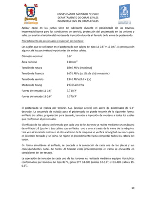 UNIVESIDAD DE SANTIAGO DE CHILE 
DEPARTAMENTO DE OBRAS CIVILES 
INGENIERIA CIVIL EN OBRAS CIVILES 
19 
Aplicar epoxi en las juntas sirve de lubricante durante el posicionado de las dovelas, impermeabilizante para las condiciones de servicio, protección del postensado en las uniones y sello para evitar el rebalse del mortero de inyección durante el llenado de la vaina de postensado. 
Procedimiento de postensado e inyección de mortero: 
Los cables que se utilizaron en el postensado son cables del tipo 12-0.6” y 19-0.6”. A continuación algunos de los parámetros importantes de ambos cables. 
Diámetro nominal 
Área nominal 
Tensión de rotura 
Tensión de fluencia 
Tensión de servicio 
Módulo de Young 
Fuerza de tensado 12-0.6” 
Fuerza de tensado 19-0.6” 
El postensado se realiza por torones A.A. (anclaje activo) con acero de postensado de 0.6” desnudo. La secuencia de trabajo para el postensado se puede resumir de la siguiente forma: enfilado de cables, preparación para tensado, tensado e inyección de mortero a todos los cables que conforman el postensado. 
El enfilado de los cables conformado por cada uno de los torones se realiza mediante una máquina de enfilado L-3 (pusher). Los cables son enfilados uno a uno a través de la vaina de la máquina. Una vez alcanzada la salida en el otro extremo de la máquina se verifica la longitud necesaria para el posterior tensado y se corta. Se repite el procedimiento hasta completar todos los cables del torón. 
En forma simultánea al enfilado, se procede a la colocación de cada una de las placas y sus correspondientes cuñas del torón. Al finalizar estos procedimientos el tramo se encuentra en condiciones de ser tesado. 
La operación de tensado de cada uno de los torones es realizada mediante equipos hidráulicos conformados por bombas del tipo B2-V, gatos CTT G3-300 (cables 12-0.6”) y G3-420 (cables 19- 0.6”). 
 