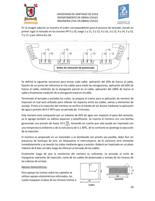 UNIVESIDAD DE SANTIAGO DE CHILE 
DEPARTAMENTO DE OBRAS CIVILES 
INGENIERIA CIVIL EN OBRAS CIVILES 
20 
Orden de colocación de postensado. 
En la imagen adjunta se muestra el orden correspondiente para el proceso de tensado, siendo en primer lugar el tensado en los torones Nº 9 y 19, luego 1 y 11, 2 y 12, 6 y 16, 3 y 13, 4 y 14, 5 y 15, 7 y 17, y por último 8 y 18. 
Se definió la siguiente secuencia para tensar cada cable: aplicación del 20% de fuerza al cable, fijación de un punto de referencia en los cables para medir las elongaciones, aplicación del 60% de fuerza al cable, medición de la elongación parcial en el cable, aplicación del 100% de fuerza al cable y finalmente medición de la elongación total en el cable. 
Terminado el tensado y ancladas las cuñas, se prepara el tramo para la aplicación de mortero de inyección el cual será utilizado para rellenar los espacios entre los cables, vainas y elementos de anclaje. Previo a la inyección del mortero se verifica el estado de los ductos mediante la aplicación de agua a presión de por un periodo de 3 minutos. 
Este mortero está compuesto por un máximo de 45% de agua con respecto al peso del cemento, se le agrega también un aditivo expansor y plastificante. Se inyecta el mortero con una bomba generando una presión de hasta , tomando en cuenta que solo puede ser inyectado con una temperatura ambiente y de la estructura de 5 a 30ºC, de lo contrario se posterga la ejecución de la inyección. 
El mortero es preparado en un mezclador y es bombeado tan pronto sea posible, debe fluir sin presencia de burbujas de aire, sin bloquearse ni interrumpirse, de lo contrario será removido inmediatamente y se lavarán los tubos mediante agua a presión. Deberá ser inyectado en un plazo máximo de 8 días corridos luego de efectuar el tensado de los cables. 
Finalmente luego de que la resistencia del mortero es suficiente, se procede al corte de mangueras sobrantes de inyección, corte de los cables de postensado y remate de los recesos de las cabezas de anclaje. 
Apoyos elastoméricos: 
Para apoyar los tramos sobre los capiteles se utilizan apoyos elastoméricos reforzados, los cuales traspasan el peso de los mismos tramos a  