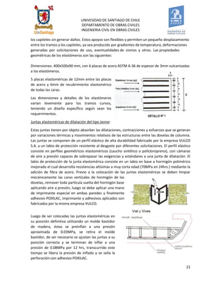 UNIVESIDAD DE SANTIAGO DE CHILE 
DEPARTAMENTO DE OBRAS CIVILES 
INGENIERIA CIVIL EN OBRAS CIVILES 
21 
los capiteles sin generar daños. Estos apoyos son flexibles y permiten un pequeño desplazamiento entre los tramos y los capiteles, ya sea producido por gradientes de temperatura, deformaciones generadas por solicitaciones de uso, eventualidades de sismos y otros. Las propiedades geométricas de los elastómeros son las siguientes: Dimensiones: 400x500x90 mm, con 6 placas de acero ASTM A-36 de espesor de 3mm vulcanizadas a los elastómeros. 
5 placas elastoméricas de 12mm entre las placas de acero y 6mm de recubrimiento elastomérico de todas las caras. 
Las dimensiones y detalles de los elastómeros varían levemente para los tramos curvos, teniendo un diseño específico según sean los requerimientos. 
Juntas elastoméricas de dilatación del tipo Jenne: 
Estas juntas tienen por objeto absorber las dilataciones, contracciones y esfuerzos que se generan por variaciones térmicas y movimientos relativos de las estructuras entre las dovelas de columna. Las juntas se componen de un perfil elástico de alta durabilidad fabricado por la empresa VULCO S.A. y un labio de protección resistente al desgaste por diferentes solicitaciones. El perfil elástico consiste en perfiles geométricos elastoméricos (caucho sintético o policloropreno), con cámaras de aire a presión capaces de sobrepasar las exigencias y estándares a una junta de dilatación. El labio de protección de la junta elastomérica consiste en un labio en base a hormigón polimérico mejorado el cual desarrolla resistencias altísimas a muy corta edad (70MPa en 24hrs.) mediante la adición de fibra de acero. Previo a la colocación de las juntas elastoméricas se deben limpiar mecánicamente las caras verticales de hormigón de las dovelas, remover toda partícula suelta del hormigón base aplicando aire a presión, luego se debe aplicar una mano de imprimante especial en ambas paredes y finalmente adhesivo POXILAC, imprimante y adhesivos aplicados son fabricados por la misma empresa VULCO. 
Luego de ser colocadas las juntas elastoméricas en su posición definitiva utilizando un molde bastidor de madera, éstas se preinflan a una presión aproximada de 0.03MPa, se retira el molde bastidor, de ser necesario se ajustan las juntas a su posición correcta y se terminan de inflar a una presión de 0.08MPa por 12 hrs, transcurrido este tiempo se libera la presión de inflado y se sella la perforación con adhesivo POXILAC.  
