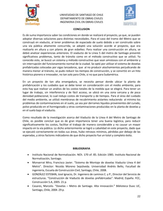 UNIVESIDAD DE SANTIAGO DE CHILE 
DEPARTAMENTO DE OBRAS CIVILES 
INGENIERIA CIVIL EN OBRAS CIVILES 
22 
CONCLUSION Es de suma importancia saber las condiciones en donde se realizará el proyecto, ya que, se pueden adoptar diversas soluciones para distintas necesidades. Para el caso del tramo del Metro que se construyó en viaducto, al tener problemas de espaciado de suelo debido a ser construido sobre una vía pública altamente concurrida, se adoptó una solución acorde al proyecto, que era realizarlo en altura y con pilares de gran esbeltez. Para realizar una construcción en altura, se debió analizar experiencias anteriores. El viaducto de la Línea 5 del metro de Santiago presentó significativos problemas, tanto de tránsito como en el método constructivo que se utilizó. Ya conocido esto, se buscó un sistema y método constructivo que sean amistosos con el ambiente y sin interrupción del funcionamiento normal de la ciudad. Se optó por utilizar el sistema de dovelas prefabricadas colocadas por vigas lanzadoras, que al no producir atochamientos perjudicando de manera menor al tránsito, se pudo reducir los tiempos de construcción, y se convirtió en un hito histórico pionero e innovador, no tan solo para Chile, si no que para Sudamérica. En un proyecto de tan alta envergadura, se necesita pensar donde ubicar la planta de prefabricación y los cuidados que se debe tener en consideración con el medio ambiente, para esto hay que realizar un análisis de los costos totales de la medida que se elegirá. Para tener un lugar de trabajo, sin interferencia y de fácil acceso, se ubicó en una zona cercana y de poca densidad poblacional, lo cual redujo costos de transporte y de tiempos. Para el área del cuidado del medio ambiente, se utilizó membranas de recubrimiento aislantes reduciendo al mínimo los problemas de contaminaciones en el suelo, ya sea por derrames líquidos provenientes del curado, polvo producido en el hormigonado y otras contaminaciones producidas en la planta de dovelas y en el suelo bajo el viaducto. Como resultado de la investigación acerca del Viaducto de la Línea 4 del Metro de Santiago de Chile, es posible concluir que es de gran importancia tener una buena logística, para reducir significativamente los costos, facilitar el trabajo de manera considerable y no causar un mayor impacto en la vía pública. Lo dicho anteriormente se logró a cabalidad en este proyecto, dado que se ejecutó correctamente en todas sus áreas, hubo retrasos mínimos, pérdidas por debajo de las esperadas, y otros factores indicadores de que dicho proyecto fue un total y completo éxito. 
BIBLIOGRAFIA 
 Instituto Nacional de Normalización. NCh. 170 of. 85. Edición 1985. Instituto Nacional de Normalización, Santiago. 
 Monserrat Mira, Francisco Javier. “Sistema de Montaje de dovelas Viaducto Línea 4 del Metro”. Director: Nicolás Moreno Sepúlveda. Universidad Andrés Bello, Facultad de ingeniería, Escuela de Construcción Civil, Santiago, Chile, 2008. 
 GONZÁLEZ ESTEBAN, José Ignacio, Dr. Ingeniero de caminos C. y P., Director del Servicio de estructuras. “Construcción de Viaducto de dovelas prefabricadas”. Madrid, España. FCC, Construcción S.A, 2005. 21 p. 
 Casares, Marcelo. “Dovelas – Metro de Santiago. Alta innovación.” Biblioteca Duoc UC, Santiago, Chile, 2004. 29 p. 