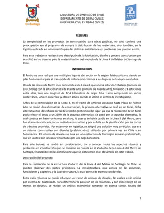 UNIVESIDAD DE SANTIAGO DE CHILE 
DEPARTAMENTO DE OBRAS CIVILES 
INGENIERIA CIVIL EN OBRAS CIVILES 
2 
RESUMEN 
La complejidad en los proyectos de construcción, para obras públicas, no solo conlleva una preocupación en el programa de compra y distribución de los materiales, sino también, en la logística aplicada en la innovación para las distintas solicitaciones y problemas que puedan existir. 
Para este trabajo se realizará una descripción de la fabricación, diseño y proceso constructivo que se utilizó en las dovelas para la materialización del viaducto de la Línea 4 del Metro de Santiago de Chile. 
INTRODUCCION 
El Metro es una red que une múltiples lugares del sector en la región Metropolitana, siendo un pilar fundamental para el transporte de millones de chilenos a sus lugares de trabajos o estudios. 
Una de las Líneas de Metro más concurrida es la Línea 4, que une la estación Tobalaba (comuna de Las Condes) con la estación Plaza de Puente Alto (comuna de Puente Alto), teniendo 23 estaciones entre ellas, con una longitud de 32,4 kilómetros de largo. Este tramo comprende un sector subterráneo, uno en superficie y otro en altura, siendo el último el centro de investigación. 
Antes de la construcción de la Línea 4, en el tramo de Américo Vespucio hasta Plaza de Puente Alto, se tenían dos alternativas de construcción, la primera alternativa se basó en un túnel, dicha alternativa fue desechada por la descripción geotécnica del lugar, ya que la realización de un túnel podía elevar el costo a un 250% de la segunda alternativa. Se optó por la segunda alternativa, la cual consiste en hacer un tramo en altura, lo que ya se había usado en la Línea 5 del Metro, pero fue altamente criticada por su método constructivo y por su falla en la planificación por los cortes de tránsitos ocurridos. Por este error en logística, se adoptó una solución muy particular, que era un sistema constructivo con dovelas (prefabricadas), utilizado por primera vez en Chile y en Sudamérica. El sistema de dovelas se basa en una estructura de hormigón armado prefabricado, que en la obra son lanzadas y montadas por una Viga Lanzadora. 
Para este trabajo se tendrá en consideración, dar a conocer todos los aspectos técnicos y problemas en construcción que se tomaron en cuenta en el Viaducto de la Línea 4 del Metro de Santiago, finalizando con las conclusiones que se obtuvieron en el desarrollo de este trabajo. 
Descripción del proyecto: 
Para la realización de la estructura Viaducto de la Línea 4 del Metro de Santiago de Chile, se pueden observar dos partes principales. La infraestructura, que consta de las columnas, fundaciones y capiteles, y la Supraestructura, la cual consta de tramos con dovelas. 
Entre cada columna se puede observar un tramo de uniones de dovelas, las cuales están unidas por sistema de postensado. Para determinar la posición de las columnas, y con ello el largo de los tramos de dovelas, se realizó un análisis económico tomando en cuenta costos totales del  