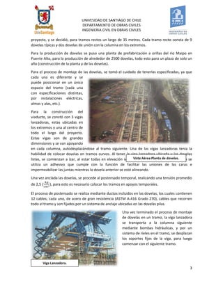 UNIVESIDAD DE SANTIAGO DE CHILE 
DEPARTAMENTO DE OBRAS CIVILES 
INGENIERIA CIVIL EN OBRAS CIVILES 
3 
Viga Lanzadora. 
proyecto, y se decidió, para tramos rectos un largo de 35 metros. Cada tramo recto consta de 9 dovelas típicas y dos dovelas de unión con la columna en los extremos. 
Para la producción de dovelas se puso una planta de prefabricación a orillas del río Maipo en Puente Alto, para la producción de alrededor de 2500 dovelas, todo esto para un plazo de solo un año (construcción de la planta y de las dovelas). 
Para el proceso de montaje de las dovelas, se tomó el cuidado de tenerlas especificadas, ya que cada una es diferente y se puede posicionar en un único espacio del tramo (cada una con especificaciones distintas, por instalaciones eléctricas, almas y alas, etc.). 
Para la construcción del viaducto, se constó con 3 vigas lanzadoras, estas ubicadas en los extremos y una al centro de todo el largo del proyecto. Estas vigas son de grandes dimensiones y se van apoyando en cada columna, autodesplazándose al tramo siguiente. Una de las vigas lanzadoras tenía la habilidad de colocar dovelas en tramos curvos. Al tener la viga lanzadora ubicada y las dovelas listas, se comienzan a izar, al estar todas en elevación se comienza el ensamblaje, para esto se utiliza un adhesivo que cumple con la función de facilitar las uniones de las caras e impermeabilizar las juntas mientras la dovela anterior se esté alineando. 
Una vez anclada las dovelas, se procede al postensado temporal, realizando una tensión promedio de 2,5 , para esto es necesario colocar los tramos en apoyos temporales. 
El proceso de postensado se realiza mediante ductos incluidos en las dovelas, los cuales contienen 12 cables, cada uno, de acero de gran resistencia (ASTM A-416 Grado 270), cables que recorren todo el tramo y son fijados por un sistema de anclaje ubicadas en las dovelas pilas. 
Una vez terminado el proceso de montaje de dovelas en un tramo, la viga lanzadora se transporta a la columna siguiente mediante bombas hidráulicas, y por un sistema de rieles en el tramo, se desplazan los soportes fijos de la viga, para luego comenzar con el siguiente tramo. 
Vista Aérea Planta de dovelas. 
 