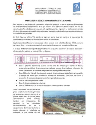 UNIVESIDAD DE SANTIAGO DE CHILE 
DEPARTAMENTO DE OBRAS CIVILES 
INGENIERIA CIVIL EN OBRAS CIVILES 
4 
FABRICACION DE DOVELAS Y CARACTERISTICAS DE LOS PILARES 
Este proceso es uno de los más complejos y críticos del proyecto, ya que el programa de montajes de dovelas tiene total dependencia de lo que ocurrirá en la fabricación de las dovelas. Por ello los estudios, diseños y trabajos con respecto a la logística y de tipo ingenieril se realizaron en centros técnicos ubicados en centros VSL internacionales, los cuales están totalmente comprometidos con la realización del proyecto. 
En Chile hay una oficina VSL, donde se logró un apoyo local en cuanto a la experiencia de postensado (con respecto al montaje) y en el izaje de las dovelas. 
La planta donde se fabricaron las dovelas, estuvo ubicada en la calle Elisa Correa #3936, comuna de Puente Alto, y el terreno cuenta con la autorización de su uso por un plazo de 18 meses. 
A lo largo del terreno de la planta de prefabricación se pueden observar 6 bancos de realización- almacenaje, los cuales a su vez se dividen en 5 zonas: 
 Zona 1 (Dovelas Columnas): Cuenta con la zona de almacenaje y cortes de hacer; preparación y doblado de aceros para armaduras; armado de armaduras, colocación de vainas y accesorios de los cables de postensado; hormigonado de dovelas. 
 Zona 2 (Dovelas Tramo): Cuenta con la zona de almacenaje y cortes de hacer; preparación y doblado de aceros para armaduras; armado de armaduras, colocación de vainas y accesorios de los cables de postensado; hormigonado de dovelas. 
 Zona 3: Almacenaje dovelas tramo. 
 Zona 4: Almacenaje dovelas columna. 
 Zona 5: Área de carga de las distintas dovelas, para su posterior traslado. 
Todas las distintas zonas cuentan con grúas para la manipulación y traslado de las dovelas. Además, dentro de la planta, está la zona de oficinas, tanto administrativas como técnicas, también con instalaciones del personal, ya sea comedores, estacionamientos, etc. En el equipamiento dentro de la planta se puede observar la subplanta de hormigón, la cual cuenta con dos 
Portal grúa y grúa torre.  