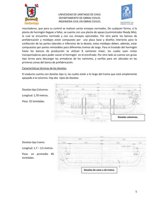 UNIVESIDAD DE SANTIAGO DE CHILE 
DEPARTAMENTO DE OBRAS CIVILES 
INGENIERIA CIVIL EN OBRAS CIVILES 
5 
Dovelas de vano o de tramo. 
mezcladores, que para su control se realizan varios ensayos normados. De cualquier forma, si la planta de hormigón llegase a fallar, se cuenta con una planta de apoyo (suministrador Ready Mix), la cual se encuentra normada y con sus ensayos ejecutados. Por otra parte los bancos de prefabricación y moldajes están compuesto por una placa base y diseños interiores para la confección de las partes laterales e inferiores de la dovela, estos moldajes deben, además, estar compuestos por partes removibles para diferentes tramos de largo. Para el traslado del hormigón hasta los bancos de producción se utilizan 8 camiones mixer, los cuales usan cintas transportadoras para poder vaciar el hormigón en el encofrado. Por otro lado se cuenta con grúas tipo torres para descargar las armaduras de los camiones, y varillas para ser ubicadas en las primeras zonas del banco de prefabricación. 
Características técnicas de las dovelas: 
El viaducto cuenta con dovelas tipo U, las cuales están a lo largo del tramo que está simplemente apoyado a la columna. Hay dos tipos de dovelas: 
Dovelas tipo Columna: 
Longitud: 1,70 metros. 
Peso: 35 toneladas. 
Dovelas tipo tramo: 
Longitud: 1,7 – 3,5 metros. 
Peso: en promedio 40 toneladas. 
Dovelas columnas.  