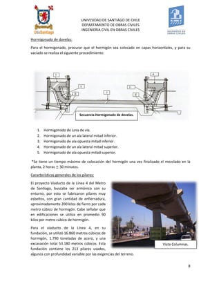 UNIVESIDAD DE SANTIAGO DE CHILE 
DEPARTAMENTO DE OBRAS CIVILES 
INGENIERIA CIVIL EN OBRAS CIVILES 
8 
Hormigonado de dovelas: 
Para el hormigonado, procurar que el hormigón sea colocado en capas horizontales, y para su vaciado se realiza el siguiente procedimiento: 
1. Hormigonado de Losa de vía. 
2. Hormigonado de un ala lateral mitad inferior. 
3. Hormigonado de ala opuesta mitad inferior. 
4. Hormigonado de un ala lateral mitad superior. 
5. Hormigonado de ala opuesta mitad superior. 
*Se tiene un tiempo máximo de colocación del hormigón una vez finalizado el mezclado en la planta, 2 horas 30 minutos. 
Características generales de los pilares: 
El proyecto Viaducto de la Línea 4 del Metro de Santiago, buscaba ser armónico con su entorno, por esto se fabricaron pilares muy esbeltos, con gran cantidad de enfierradura, aproximadamente 200 kilos de fierro por cada metro cúbico de hormigón. Cabe señalar que en edificaciones se utiliza en promedio 90 kilos por metro cúbico de hormigón. 
Para el viaducto de la Línea 4, en su fundación, se utilizó 16.860 metros cúbicos de hormigón, 1.790 toneladas de acero, y una excavación total 53.180 metros cúbicos. Esta fundación contiene los 213 pilares usados, algunos con profundidad variable por las exigencias del terreno. 
Secuencia Hormigonado de dovelas. 
Vista Columnas.  