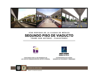 VÍAS RÁPIDAS DE LA CIUDAD DE MÉXICO

     SEGUNDO PISO DE VIADUCTO
              TRAMO SAN ANTONIO - CUAUHTEMOC




                                                         GRUPO RIOBOO
                                                         RIOBOO, S.A. DE C.V.

     FIDEICOMISO PARA EL MEJORAMIENTO DE            VICEPRESIDENCIA DE DISEÑO
LAS VÍAS DE COMUNICACIÓN DEL DISTRITO FEDERAL   GERENCIA DE VIALIDADES Y URBANISMO
 