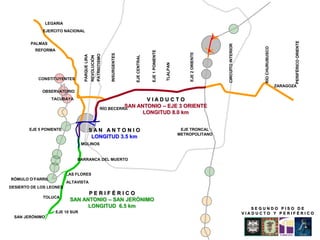 LEGARIA
             EJERCITO NACIONAL




                                                                                                                                                                                                         PERIFÉRICO ORIENTE
        PALMAS




                                                                                                                                                       CIRCUITO INTERIOR




                                                                                                                                                                                 RÍO CHURUBUSCO
          REFORMA




                                                                                                        EJE 1 PONIENTE




                                                                                                                                       EJE 2 ORIENTE
                                                                            INSURGENTES
                                                              PATRIOTISMO
                                   PARQUE LIRA




                                                                                          EJE CENTRAL
                                                 REVOLUCIÓN




                                                                                                                         TLALPAN
           CONSTITUYENTES
                                                                                                                                                                                                  ZARAGOZA
             OBSERVATORIO
                   TACUBAYA                                                           VIADUCTO
                                                                               SAN ANTONIO – EJE 3 ORIENTE
                                                                     RÍO BECERRA
                                                                                     LONGITUD 8.0 km


        EJE 5 PONIENTE                           SAN ANTONIO                                                                        EJE TRONCAL
                                                                                                                                   METROPOLITANO
                                                  LONGITUD 3.5 km
                                  MOLINOS


                               BARRANCA DEL MUERTO


                           LAS FLORES
RÓMULO O’FARRIL
                           ALTAVISTA
DESIERTO DE LOS LEONES
                                  PERIFÉRICO
             TOLUCA
                            SAN ANTONIO – SAN JERÓNIMO
                                  LONGITUD 6.5 km                                                                                                                             SEGUNDO PISO DE
                     EJE 10 SUR                                                                                                                                            VIADUCTO Y PERIFÉRICO
  SAN JERÓNIMO
 