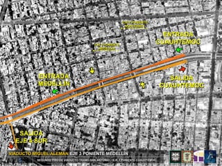 EJE 2 PONIENTE
                                                             MONTERREY


                                                                                 ENTRADA
                                           EJE 3 PONIENTE
                                                                               CUAUHTEMOC
                                             MEDELLÍN




           ENTRADA                                                                   SALIDA
           MEDELLÍN                                                                CUAUHTEMOC




   SALIDA
  EJE 4 SUR

VIADUCTO MIGUEL ALEMÁN EJE 3 PONIENTE MEDELLÍN
   5      SEGUNDO PISO DE VIADUCTO TRAMO SAN ANTONIO – EJE 1 PONIENTE CUAUHTEMOC
 