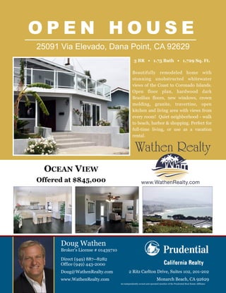 O P E N H O U S E
25091 Via Elevado, Dana Point, CA 92629
Direct (949) 887--8282
Office (949) 443-2000
Doug@WathenRealty.com
www.WathenRealty.com
Doug Wathen
Broker’s License # 01439710
An independently owned and operated member of the Prudential Real Estate Affiliates.
Beautifully remodeled home with
stunning unobstructed whitewater
views of the Coast to Coronado Islands.
Open floor plan, hardwood dark
Brazilian floors, new windows, crown
molding, granite, travertine, open
kitchen and living area with views from
every room! Quiet neighborhood - walk
to beach, harbor & shopping. Perfect for
full-time living, or use as a vacation
rental.
OCEAN VIEW
Offered at $845,000
2 Ritz Carlton Drive, Suites 102, 201-202
Monarch Beach, CA 92629
3 BR • 1.75 Bath • 1,729 Sq. Ft.
 