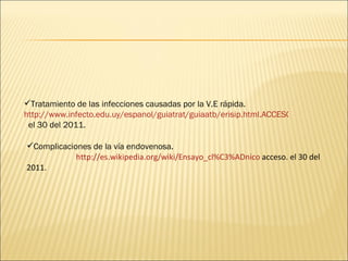 Tratamiento de las infecciones causadas por la V.E rápida.
http://www.infecto.edu.uy/espanol/guiatrat/guiaatb/erisip.html.ACCESO
el 30 del 2011.
Complicaciones de la vía endovenosa.
http://es.wikipedia.org/wiki/Ensayo_cl%C3%ADnico acceso. el 30 del
2011.
 