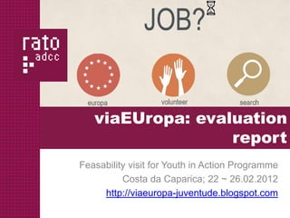 viaEUropa: evaluation
                  report
Feasability visit for Youth in Action Programme
          Costa da Caparica; 22 ~ 26.02.2012
     http://viaeuropa-juventude.blogspot.com
 