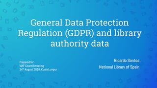 General Data Protection
Regulation (GDPR) and library
authority data
Ricardo Santos
National Library of Spain
Prepared for:
VIAF Council meeting
24th August 2018, Kuala Lumpur
 