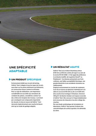 une spécificité
adaptable
U
 n produit spécifique
Exclusivement dédié aux circuits de karting,
Viafirst® Kart s’adapte à tous les types de circuits,
aussi bien sur les pistes extérieures qu’intérieures,
en construction neuve comme en entretien.
Pour ce type de réalisations, une importance
considérable est accordée aux sensations de
conduite des pilotes, considérées comme l’un
des critères de réception des travaux. L’uni étant
par conséquent une composante importante
de réussite, la mise en œuvre de Viafirst® Kart
nécessite impérativement une couche de liaison
ainsi qu’un mode de guidage adaptés.

u
 n résultat adapté
Viafirst® Kart est un béton bitumineux mince
0/10 mm ou 0/6 mm continu de type C au sens de
la norme NF EN 13108-1. Il fait appel de préférence
à un bitume modifié, de la gamme Styrelf® ou
Polybitume®. Ces bitumes présentent une forte
cohésion, une faible susceptibilité thermique, une
grande élasticité et une excellente résistance au
vieillissement.
Employé exclusivement en couche de roulement,
il est mis en œuvre en épaisseur minimale de 4 cm
(dans le cas d’un 0/10 mm) ou de 3 cm (0/6 mm).
Une couche d’accrochage à l’émulsion, d’environ
350 g/m2 de bitume résiduel, est toujours associée
à Viafirst® Kart. Elle concourt à l’imperméabilisation
de la structure de chaussée et au bon collage des
couches.
Par une étude systématique de formulation en
laboratoire, Viafirst® Kart permet d’obtenir des
caractéristiques de surface ajustées à la demande
du client.

 