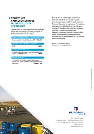 T
 outes les
caractéristiques
d’une solution
spécifique
La formulation de Viafirst® Kart conduit à un enrobé
souple mais résistant, qui présente par ailleurs de
bonnes caractéristiques de surface.
Presse à Cisaillement Giratoire - PCG (NF EN 12697-31)
Pourcentage de vides à 40 girations	5 % ≤ PCG ≤ 9 %
Sensibilité à l’eau (EN 12697-12 méthode A)

ITSR	

≥ 80 %

Sous réserve de validation par une étude de
formulation, Viafirst® Kart peut être produit
selon les procédés d’enrobés tièdes de la gamme
Tempera®. Il autorise le recyclage par l’introduction
d’agrégats d’enrobés dans la formule fabriquée,
concourant ainsi à la préservation des ressources
naturelles et aux économies d’énergie.
De plus, le recours aux procédés d’enrobés tièdes
facilite notablement les conditions de travail
lorsque la mise en œuvre de Viafirst® Kart doit être
faite « en intérieur ».
Viafirst® est une marque déposée.
Tempera® est une marque déposée.

Orniérage (NF EN 12697-22)
Profondeur d’ornière sur une dalle de 5 cm d’épaisseur

à 60°C et 30 000 cycles	

≤ 10 %

PMT (NF EN 13036-1)

- Juin 2013 – Photos : photothèque Eurovia.

à la mise en service (niveau de macrotexture
devant être fixé au préalable avec le gestionnaire
du circuit)	
0,6 à 0,8 mm

DIRECTION TECHNIQUE
18, place de l’Europe - 92565 Rueil-Malmaison Cedex
Tél. : 33 (0)1 47 16 38 00 - Fax : 33 (0)1 47 16 38 01
www.eurovia.com
technique@eurovia.com

 