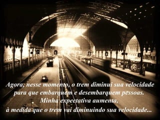 Agora, nesse momento, o trem diminui sua velocidade para que embarquem e desembarquem pessoas.  Minha expectativa aumenta,  à medida que o trem vai diminuindo sua velocidade...   