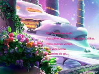 Oh ! Poesia me ajude, Vou colher avencas, lírios, rosas, dálias, Pelos campos verdes, Que você batiza De jardins do céu... 