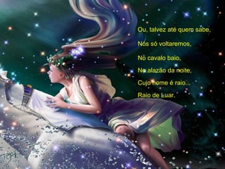 Ou, talvez até quem sabe, Nós só voltaremos, No cavalo baio, No alazão da noite, Cujo nome é raio... Raio de Luar. 