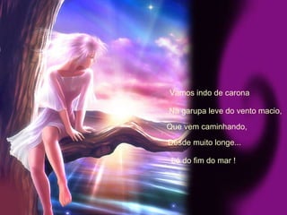 Vamos indo de carona Na garupa leve do vento macio, Que vem caminhando, Desde muito longe... Lá do fim do mar ! 
