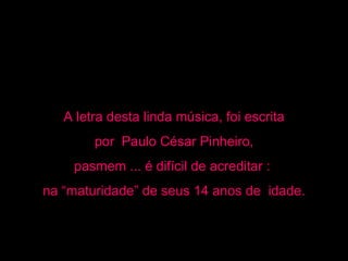 A letra desta linda música, foi escrita por  Paulo César Pinheiro,  pasmem ... é difícil de acreditar :  na “maturidade” de seus 14 anos de  idade. 