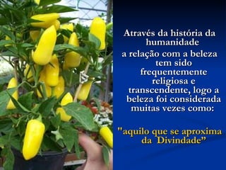 Através da história da humanidade  a relação com a beleza tem sido frequentemente religiosa e transcendente, logo a beleza foi considerada muitas vezes como:  "aquilo que se aproxima da  Divindade” 