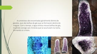 As ametistas são encontradas geralmente dentro de 
geodos, que são bolhas de gás que se formaram dentro do 
magma. Com o tempo, a água entrou nessas bolhas de gás, 
trazendo consigo sais minerais que se acumulam na rocha, 
formando os cristais. 
 