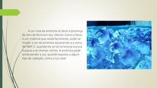 A cor roxa da ametista se deve à presença 
de íons de ferro em seu interior. Como o ferro 
é um material que oxida facilmente, pode-se 
mudar a cor da ametista aquecendo-a a cerca 
de 480º C, quando ela se torna laranja-escura, 
e passa a se chamar citrino. A ametista pode 
ainda perder a cor, quando exposta a algum 
tipo de radiação, como a luz solar. 
 