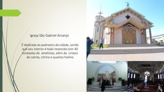 Igreja São Gabriel Arcanjo 
É dedicada ao padroeiro da cidade, sendo 
que seu interior é todo revestido com 40 
toneladas de ametistas, além de cristais 
de calcita, citrino e quartzo hialino 
 