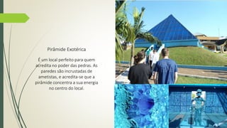Pirâmide Exotérica 
É um local perfeito para quem 
acredita no poder das pedras. As 
paredes são incrustadas de 
ametistas, e acredita-se que a 
pirâmide concentra a sua energia 
no centro do local. 
 