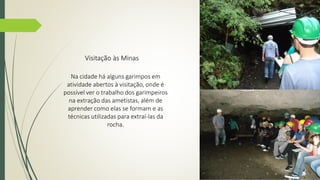 Visitação às Minas 
Na cidade há alguns garimpos em 
atividade abertos à visitação, onde é 
possível ver o trabalho dos garimpeiros 
na extração das ametistas, além de 
aprender como elas se formam e as 
técnicas utilizadas para extraí-las da 
rocha. 
 